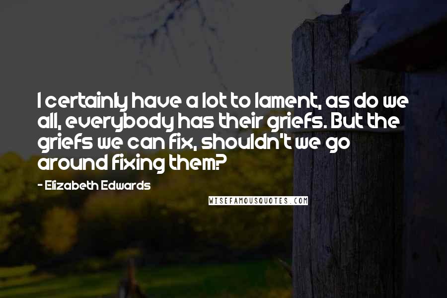 Elizabeth Edwards Quotes: I certainly have a lot to lament, as do we all, everybody has their griefs. But the griefs we can fix, shouldn't we go around fixing them?