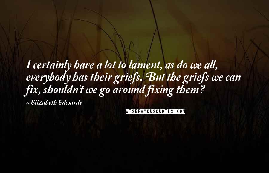Elizabeth Edwards Quotes: I certainly have a lot to lament, as do we all, everybody has their griefs. But the griefs we can fix, shouldn't we go around fixing them?