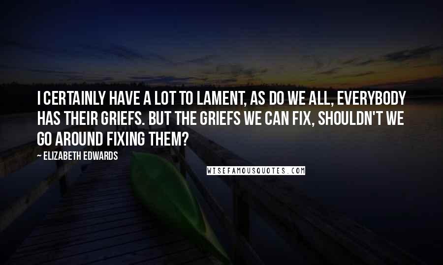 Elizabeth Edwards Quotes: I certainly have a lot to lament, as do we all, everybody has their griefs. But the griefs we can fix, shouldn't we go around fixing them?