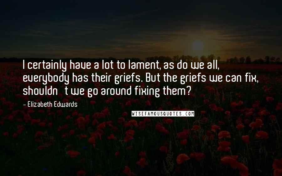 Elizabeth Edwards Quotes: I certainly have a lot to lament, as do we all, everybody has their griefs. But the griefs we can fix, shouldn't we go around fixing them?