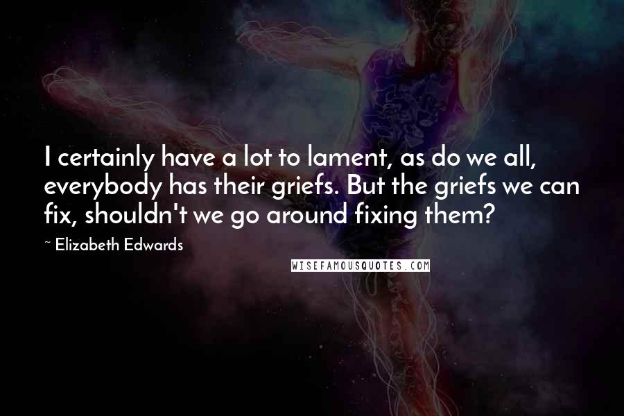Elizabeth Edwards Quotes: I certainly have a lot to lament, as do we all, everybody has their griefs. But the griefs we can fix, shouldn't we go around fixing them?