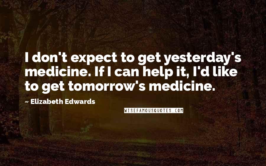 Elizabeth Edwards Quotes: I don't expect to get yesterday's medicine. If I can help it, I'd like to get tomorrow's medicine.