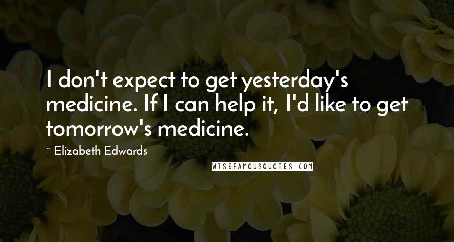 Elizabeth Edwards Quotes: I don't expect to get yesterday's medicine. If I can help it, I'd like to get tomorrow's medicine.