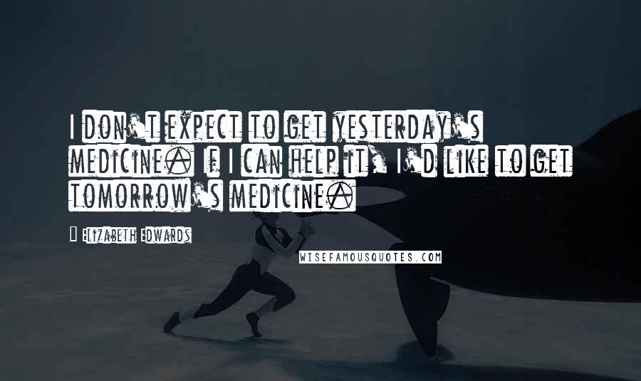 Elizabeth Edwards Quotes: I don't expect to get yesterday's medicine. If I can help it, I'd like to get tomorrow's medicine.