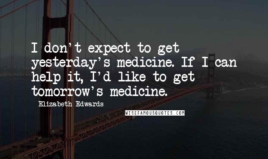 Elizabeth Edwards Quotes: I don't expect to get yesterday's medicine. If I can help it, I'd like to get tomorrow's medicine.