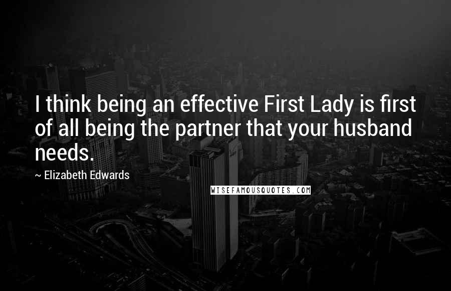 Elizabeth Edwards Quotes: I think being an effective First Lady is first of all being the partner that your husband needs.