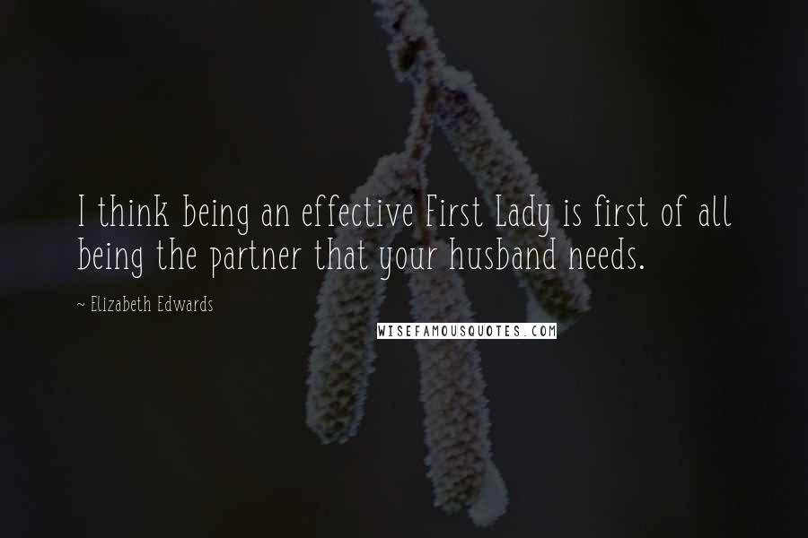 Elizabeth Edwards Quotes: I think being an effective First Lady is first of all being the partner that your husband needs.