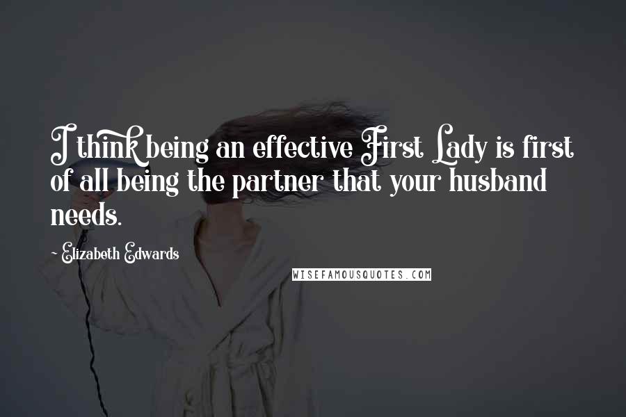 Elizabeth Edwards Quotes: I think being an effective First Lady is first of all being the partner that your husband needs.