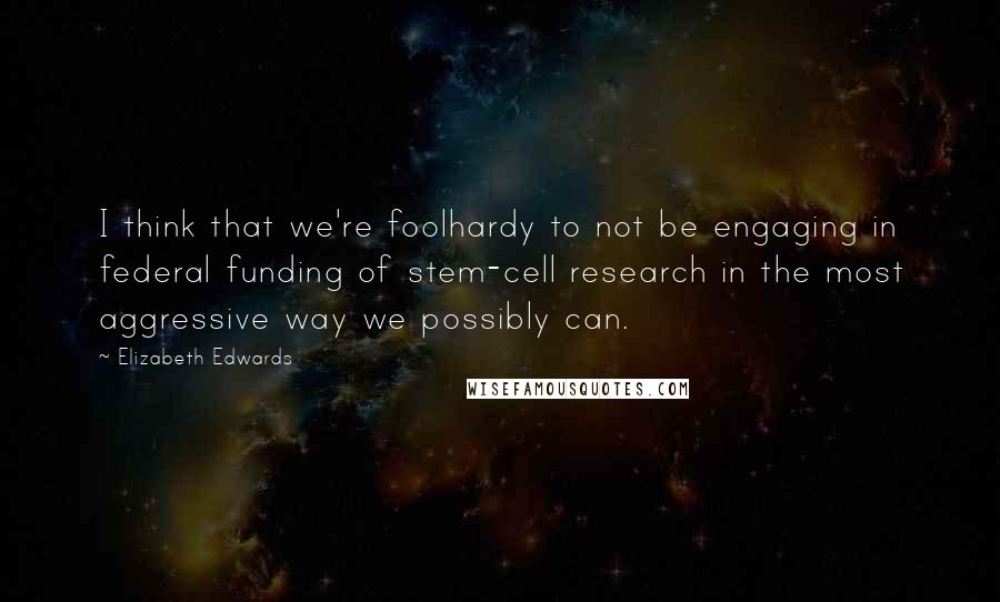 Elizabeth Edwards Quotes: I think that we're foolhardy to not be engaging in federal funding of stem-cell research in the most aggressive way we possibly can.