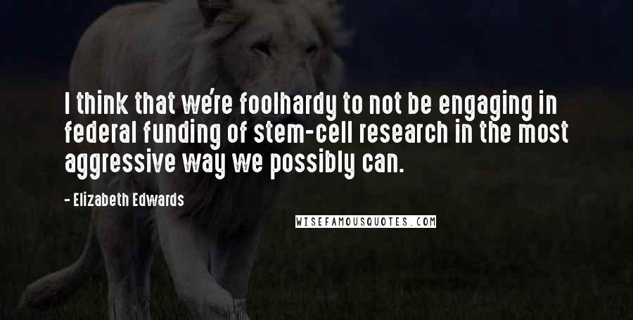 Elizabeth Edwards Quotes: I think that we're foolhardy to not be engaging in federal funding of stem-cell research in the most aggressive way we possibly can.