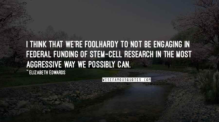 Elizabeth Edwards Quotes: I think that we're foolhardy to not be engaging in federal funding of stem-cell research in the most aggressive way we possibly can.