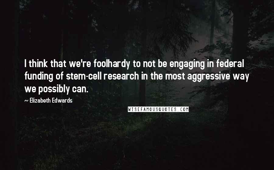 Elizabeth Edwards Quotes: I think that we're foolhardy to not be engaging in federal funding of stem-cell research in the most aggressive way we possibly can.