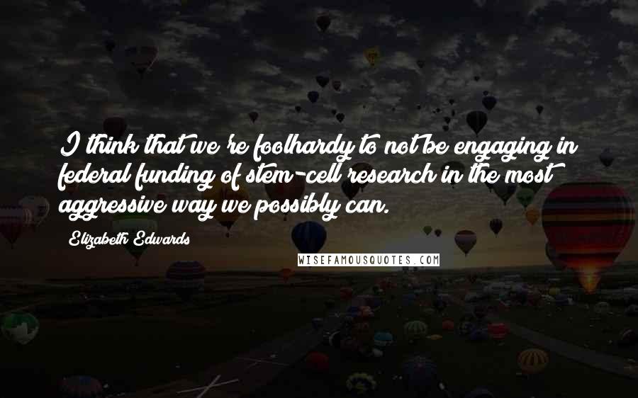 Elizabeth Edwards Quotes: I think that we're foolhardy to not be engaging in federal funding of stem-cell research in the most aggressive way we possibly can.