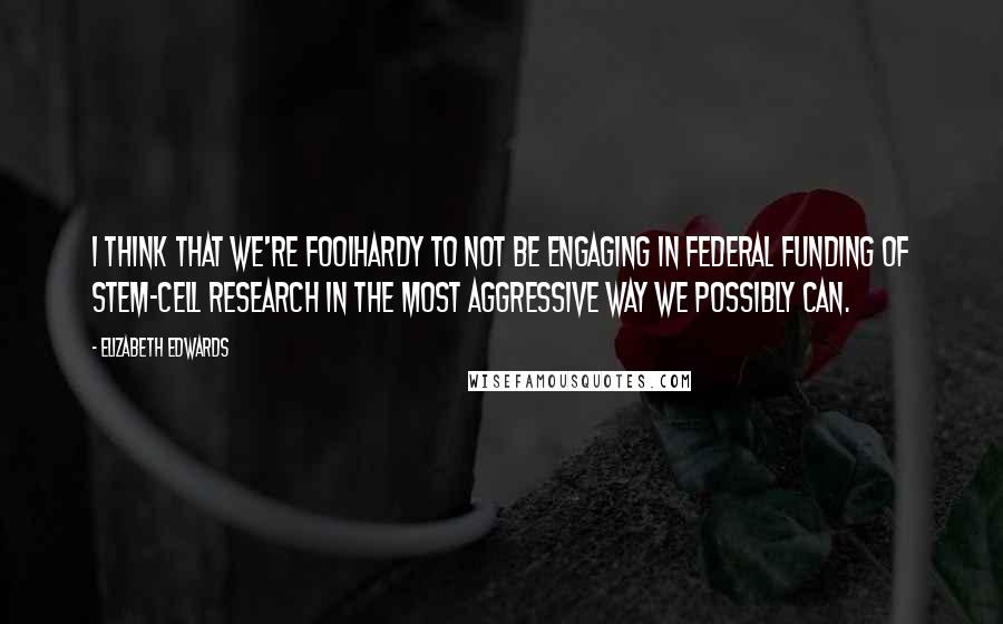 Elizabeth Edwards Quotes: I think that we're foolhardy to not be engaging in federal funding of stem-cell research in the most aggressive way we possibly can.