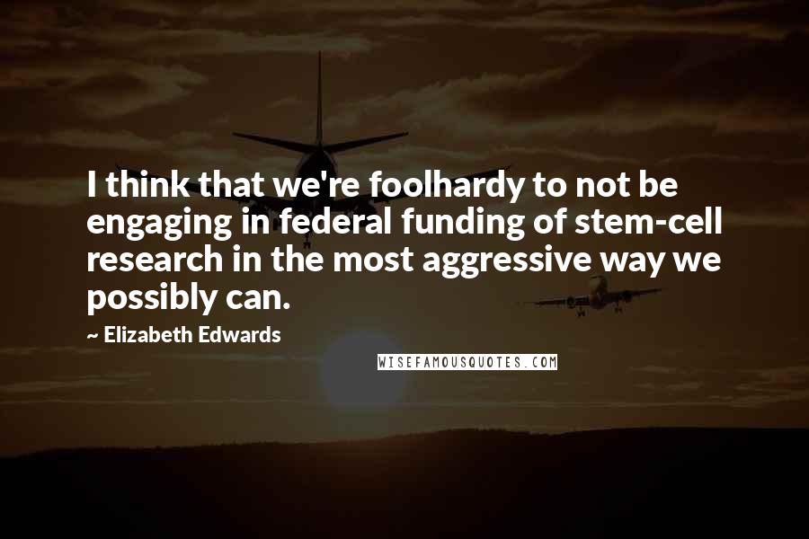 Elizabeth Edwards Quotes: I think that we're foolhardy to not be engaging in federal funding of stem-cell research in the most aggressive way we possibly can.