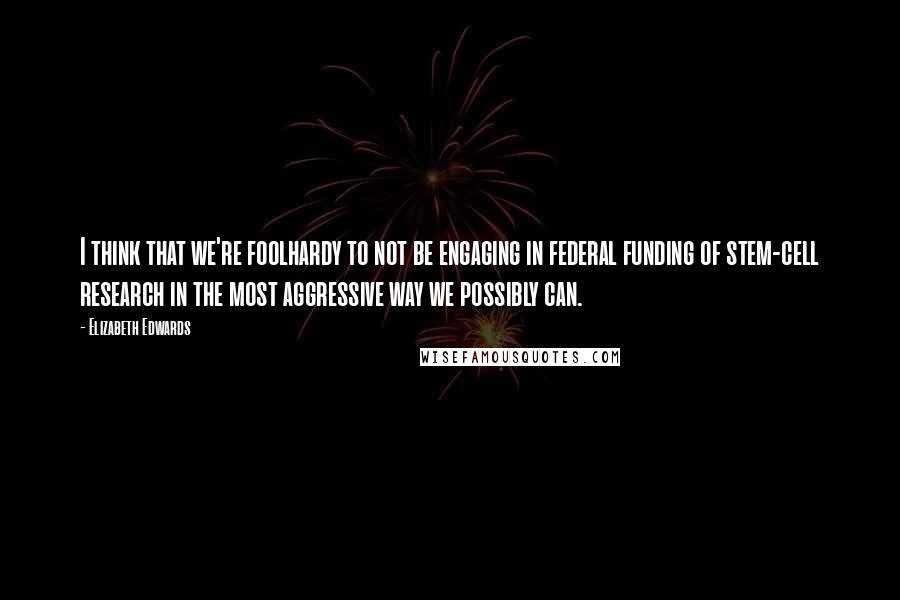 Elizabeth Edwards Quotes: I think that we're foolhardy to not be engaging in federal funding of stem-cell research in the most aggressive way we possibly can.