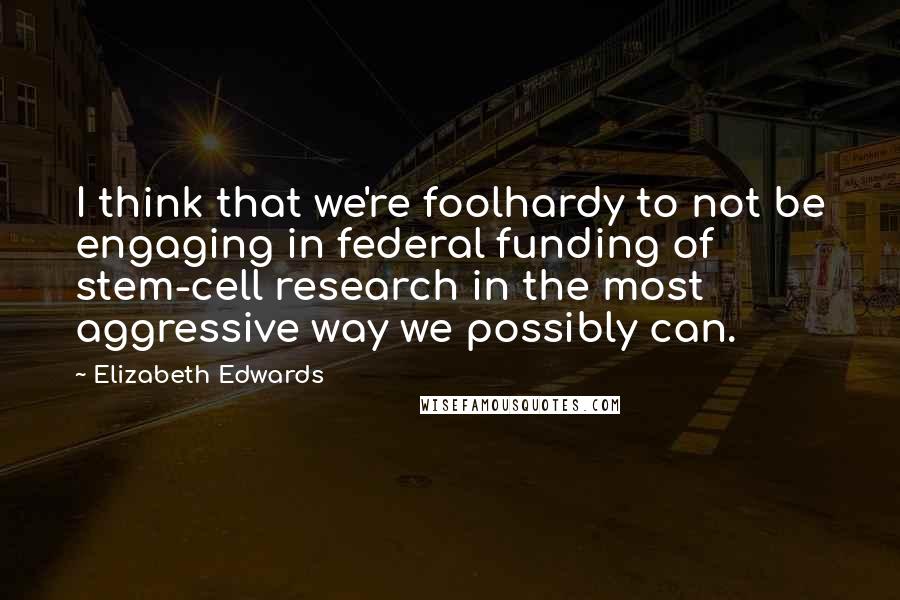 Elizabeth Edwards Quotes: I think that we're foolhardy to not be engaging in federal funding of stem-cell research in the most aggressive way we possibly can.