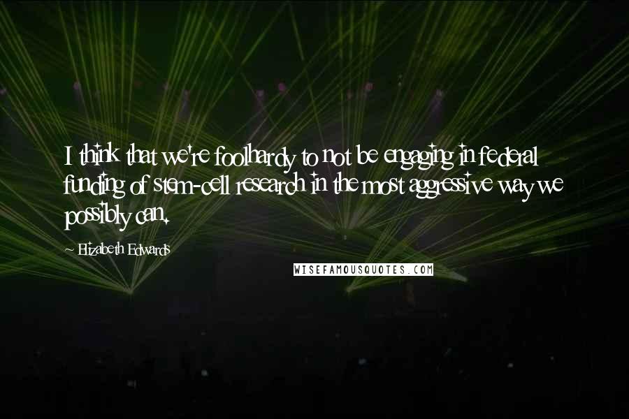 Elizabeth Edwards Quotes: I think that we're foolhardy to not be engaging in federal funding of stem-cell research in the most aggressive way we possibly can.