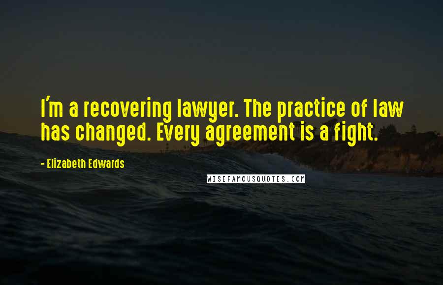 Elizabeth Edwards Quotes: I'm a recovering lawyer. The practice of law has changed. Every agreement is a fight.