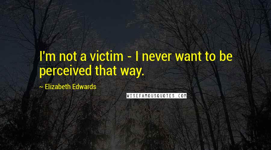 Elizabeth Edwards Quotes: I'm not a victim - I never want to be perceived that way.