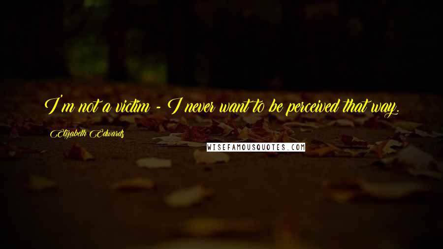 Elizabeth Edwards Quotes: I'm not a victim - I never want to be perceived that way.