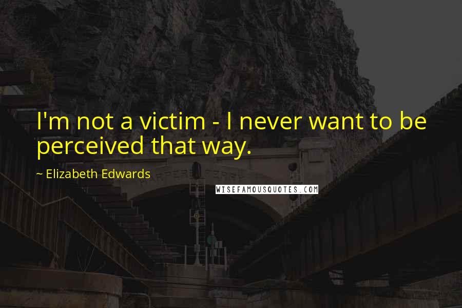 Elizabeth Edwards Quotes: I'm not a victim - I never want to be perceived that way.