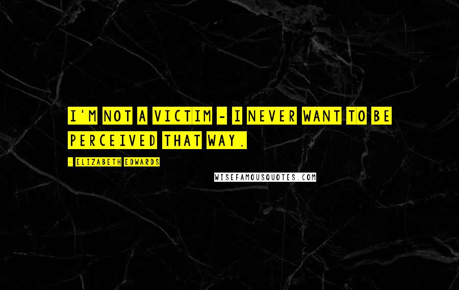 Elizabeth Edwards Quotes: I'm not a victim - I never want to be perceived that way.