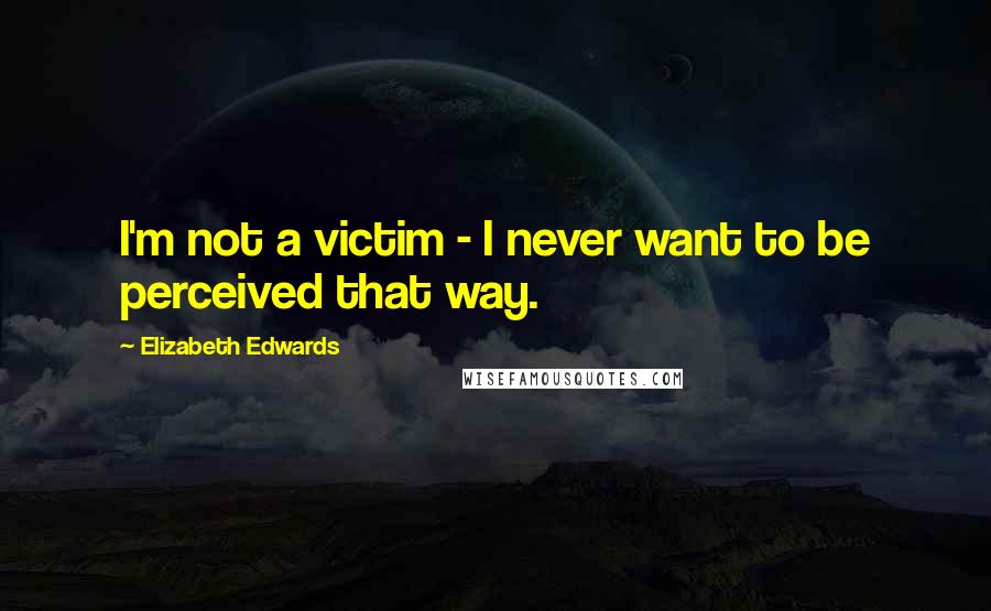 Elizabeth Edwards Quotes: I'm not a victim - I never want to be perceived that way.