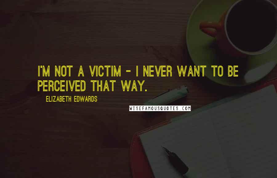 Elizabeth Edwards Quotes: I'm not a victim - I never want to be perceived that way.