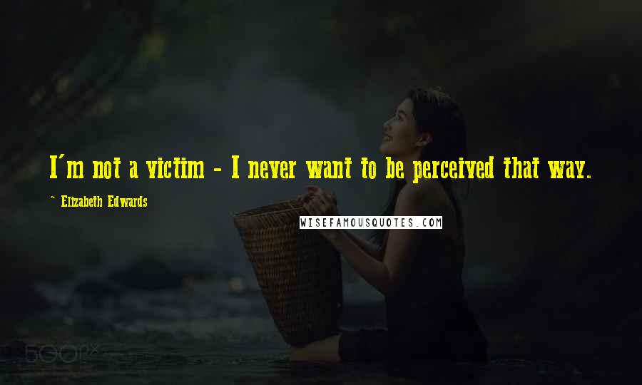 Elizabeth Edwards Quotes: I'm not a victim - I never want to be perceived that way.