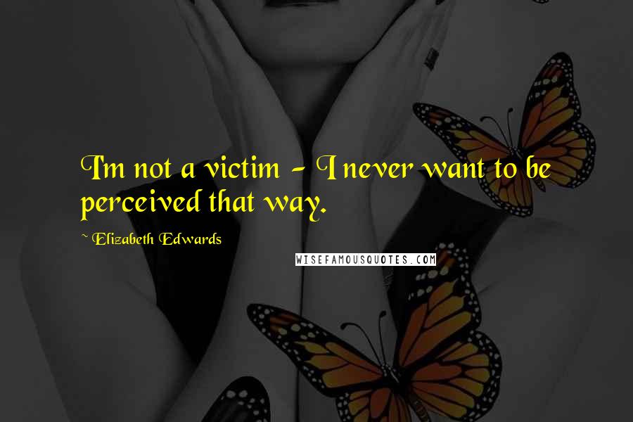 Elizabeth Edwards Quotes: I'm not a victim - I never want to be perceived that way.