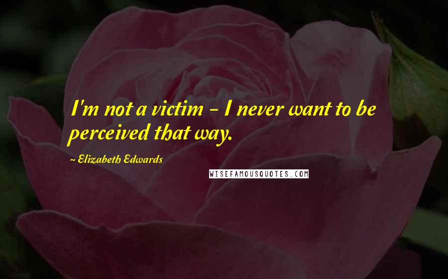 Elizabeth Edwards Quotes: I'm not a victim - I never want to be perceived that way.