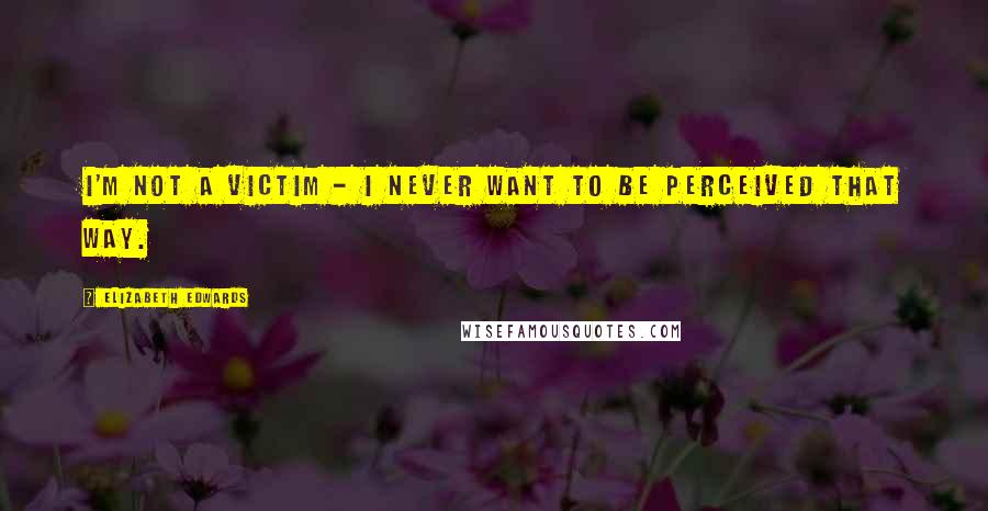 Elizabeth Edwards Quotes: I'm not a victim - I never want to be perceived that way.