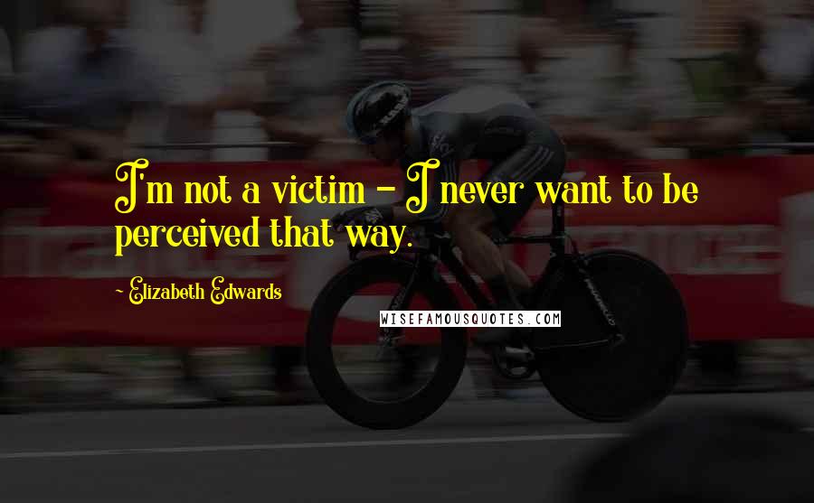 Elizabeth Edwards Quotes: I'm not a victim - I never want to be perceived that way.