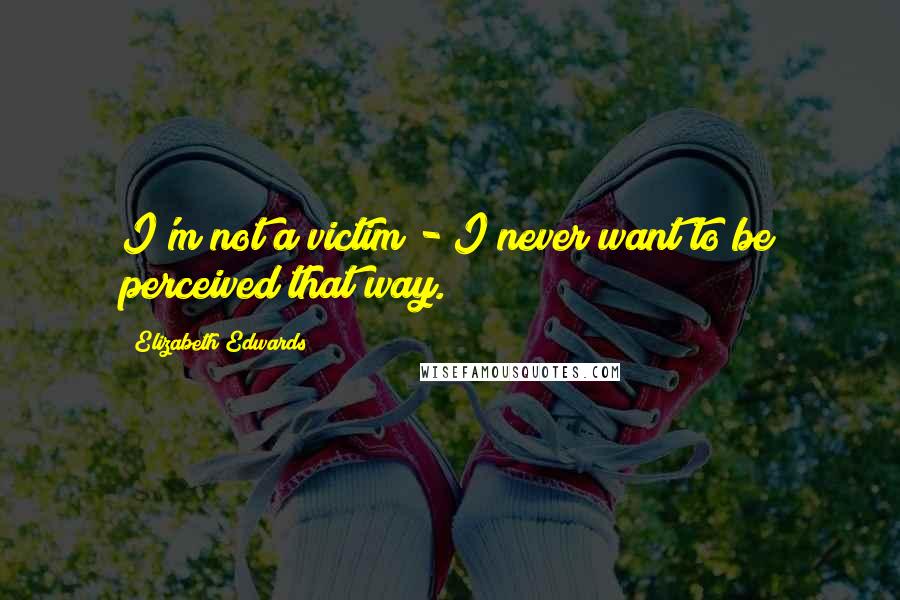 Elizabeth Edwards Quotes: I'm not a victim - I never want to be perceived that way.