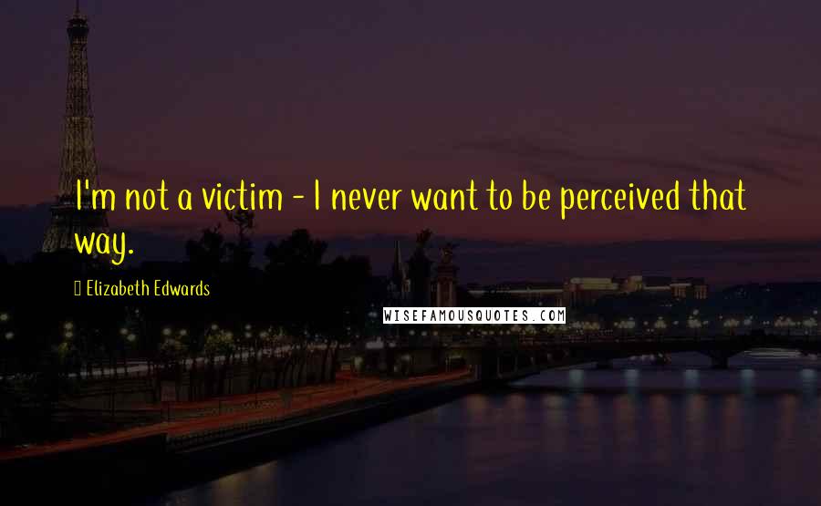 Elizabeth Edwards Quotes: I'm not a victim - I never want to be perceived that way.