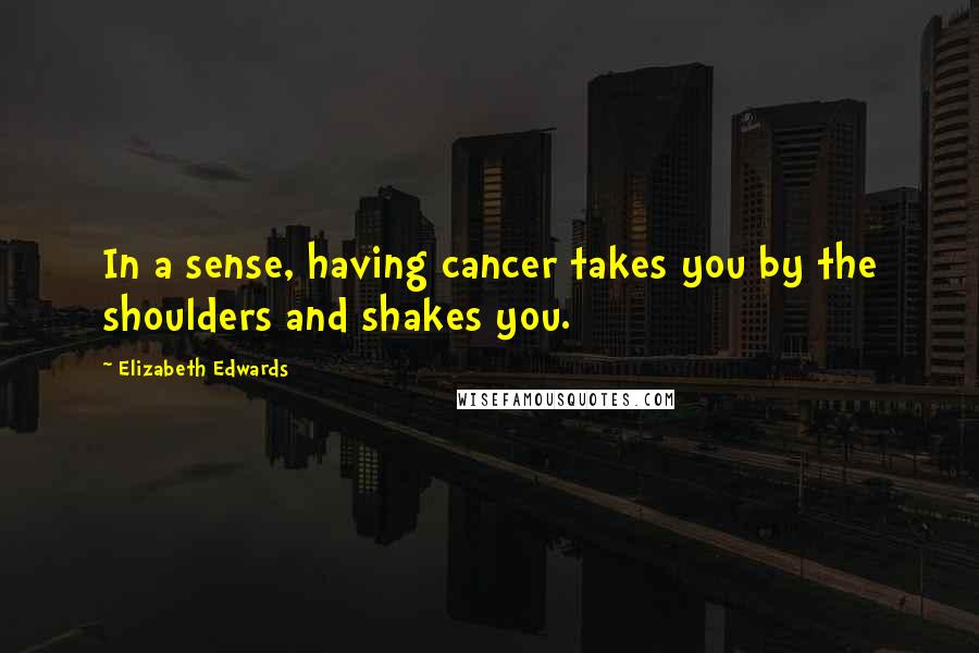 Elizabeth Edwards Quotes: In a sense, having cancer takes you by the shoulders and shakes you.