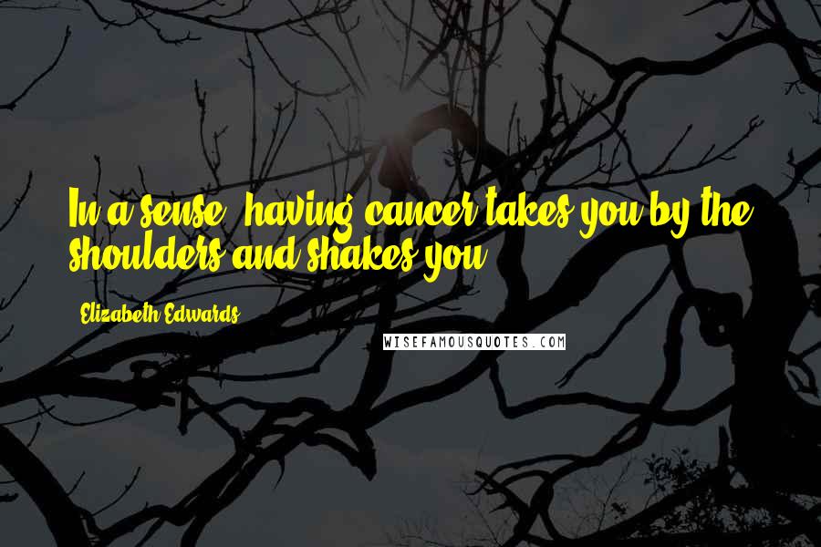 Elizabeth Edwards Quotes: In a sense, having cancer takes you by the shoulders and shakes you.