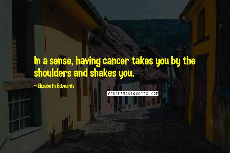 Elizabeth Edwards Quotes: In a sense, having cancer takes you by the shoulders and shakes you.