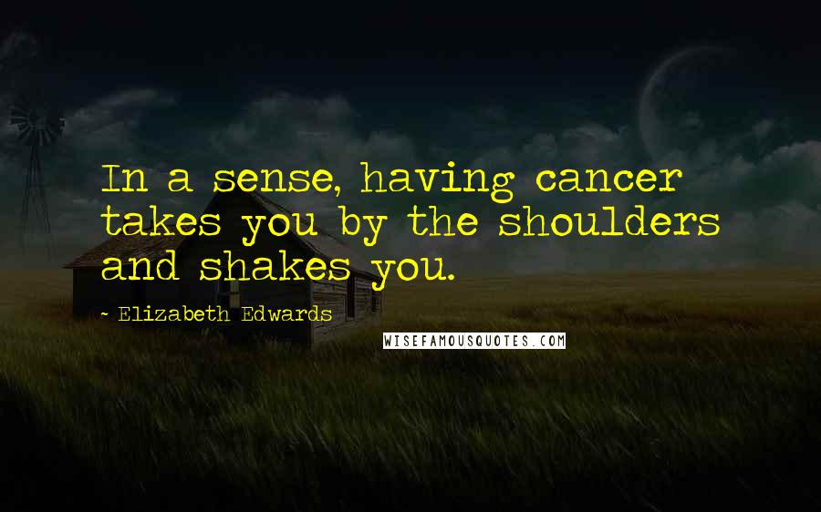 Elizabeth Edwards Quotes: In a sense, having cancer takes you by the shoulders and shakes you.