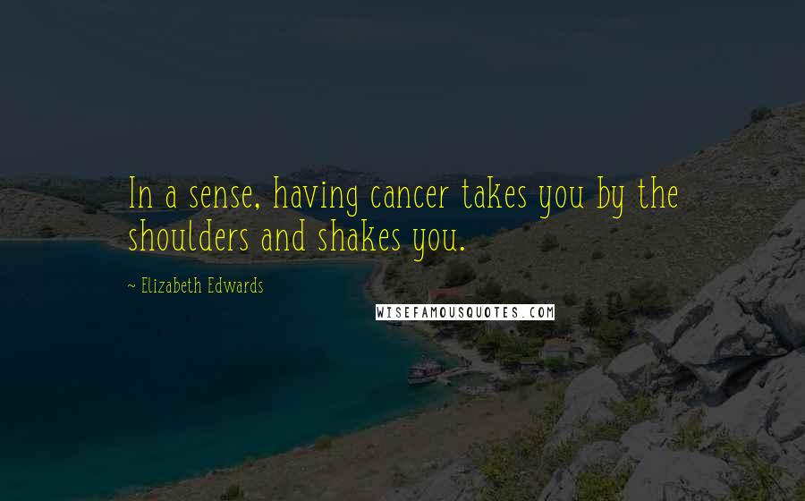 Elizabeth Edwards Quotes: In a sense, having cancer takes you by the shoulders and shakes you.