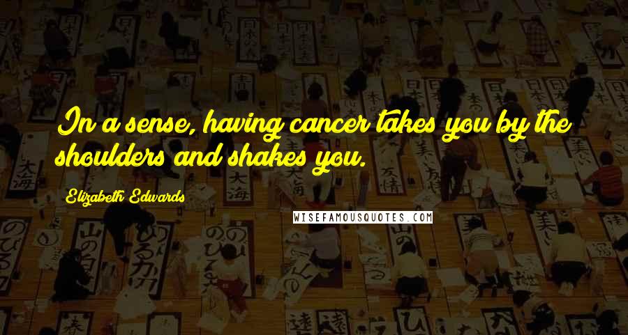 Elizabeth Edwards Quotes: In a sense, having cancer takes you by the shoulders and shakes you.