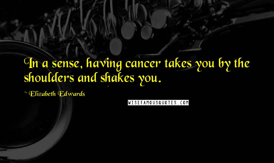 Elizabeth Edwards Quotes: In a sense, having cancer takes you by the shoulders and shakes you.