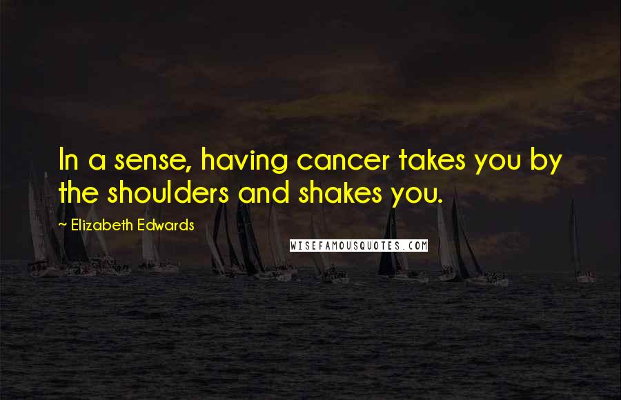 Elizabeth Edwards Quotes: In a sense, having cancer takes you by the shoulders and shakes you.