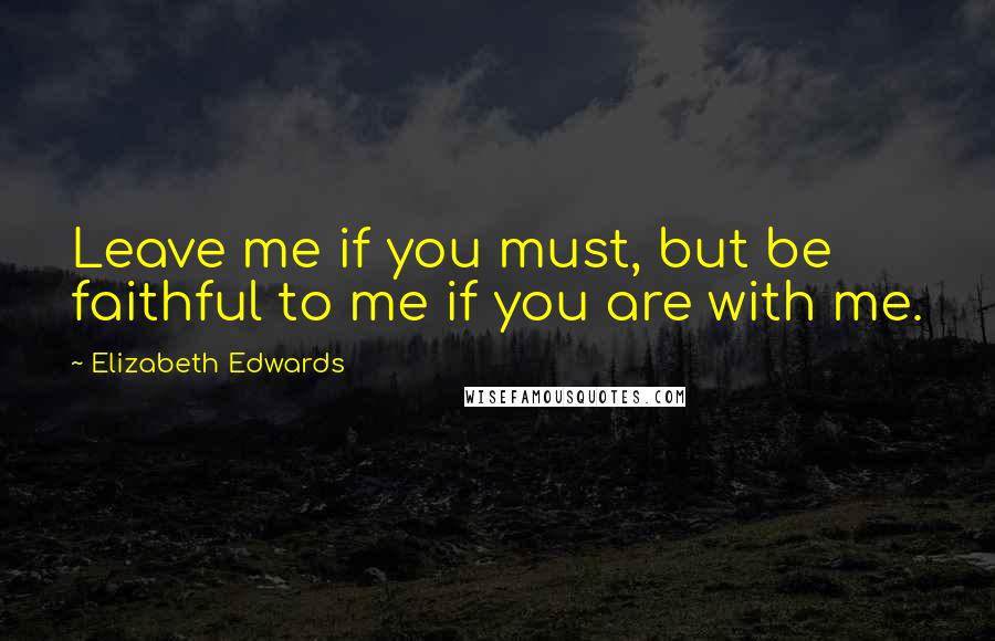 Elizabeth Edwards Quotes: Leave me if you must, but be faithful to me if you are with me.