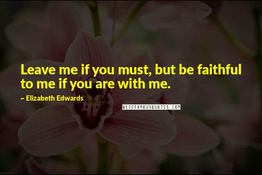 Elizabeth Edwards Quotes: Leave me if you must, but be faithful to me if you are with me.