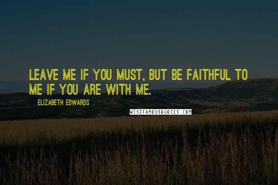 Elizabeth Edwards Quotes: Leave me if you must, but be faithful to me if you are with me.