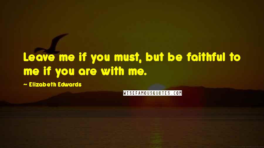 Elizabeth Edwards Quotes: Leave me if you must, but be faithful to me if you are with me.