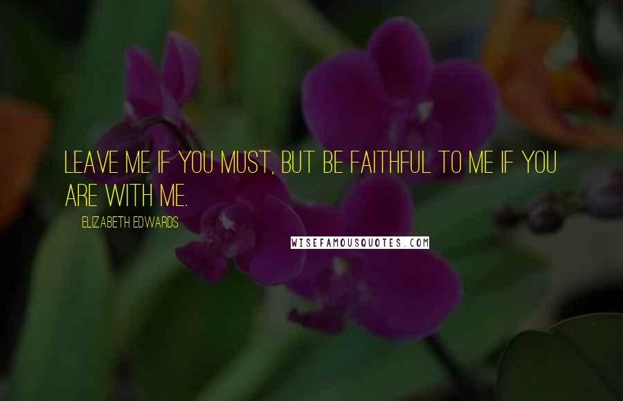Elizabeth Edwards Quotes: Leave me if you must, but be faithful to me if you are with me.