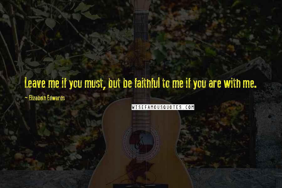 Elizabeth Edwards Quotes: Leave me if you must, but be faithful to me if you are with me.